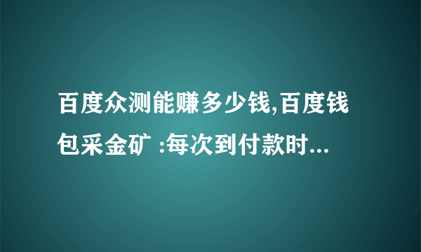 百度众测能赚多少钱,百度钱包采金矿 :每次到付款时会说您已经采矿50次，请休息一下以后付款就不成功，一天都是这样，怎