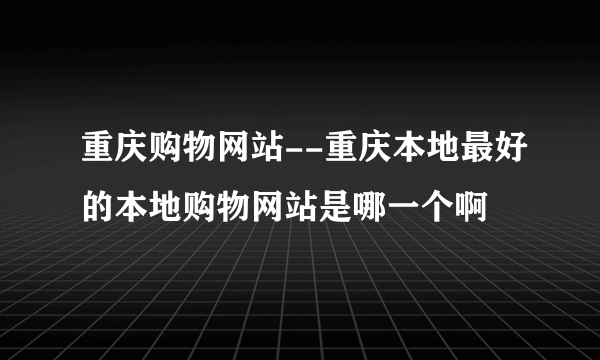 重庆购物网站--重庆本地最好的本地购物网站是哪一个啊