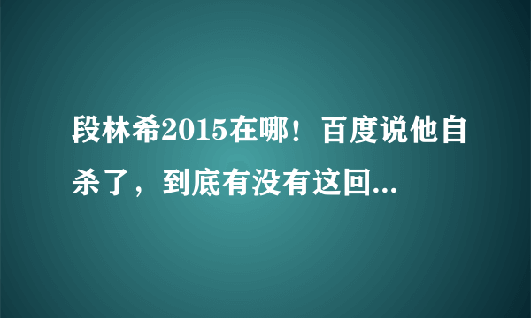 段林希2015在哪！百度说他自杀了，到底有没有这回事，人死了没有？