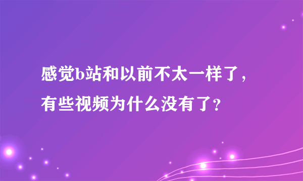 感觉b站和以前不太一样了，有些视频为什么没有了？