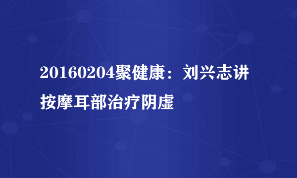 20160204聚健康：刘兴志讲按摩耳部治疗阴虚