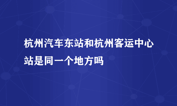 杭州汽车东站和杭州客运中心站是同一个地方吗