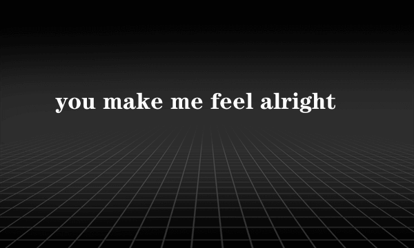 you make me feel alright