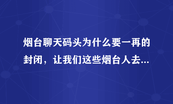 烟台聊天码头为什么要一再的封闭，让我们这些烟台人去哪聊天啊。