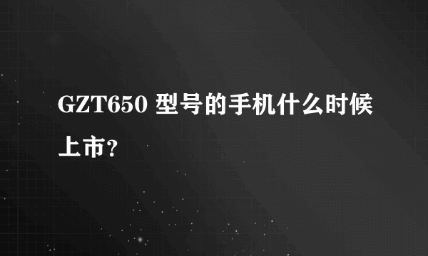 GZT650 型号的手机什么时候上市？