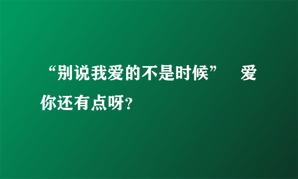 “别说我爱的不是时候”   爱你还有点呀？