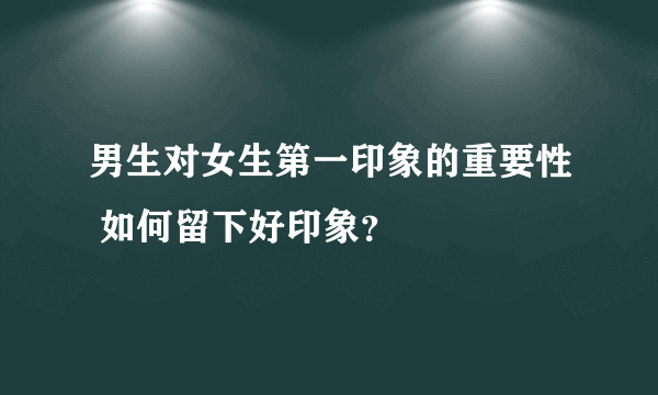 男生对女生第一印象的重要性 如何留下好印象？