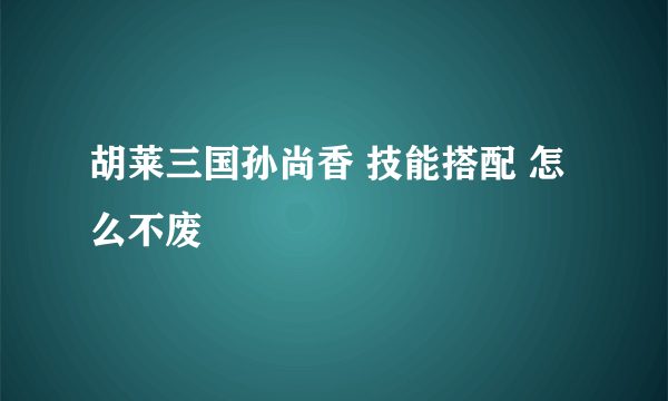 胡莱三国孙尚香 技能搭配 怎么不废