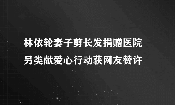 林依轮妻子剪长发捐赠医院 另类献爱心行动获网友赞许