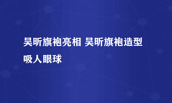 吴昕旗袍亮相 吴昕旗袍造型吸人眼球