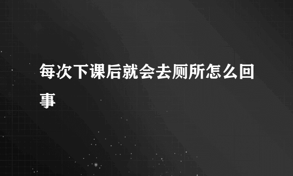 每次下课后就会去厕所怎么回事