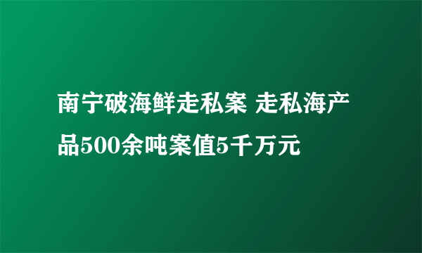 南宁破海鲜走私案 走私海产品500余吨案值5千万元