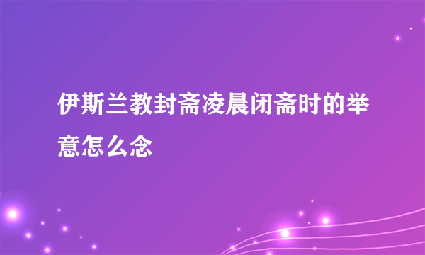 伊斯兰教封斋凌晨闭斋时的举意怎么念