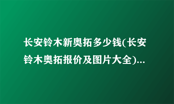 长安铃木新奥拓多少钱(长安铃木奥拓报价及图片大全)(奥拓汽车价格多少钱?)