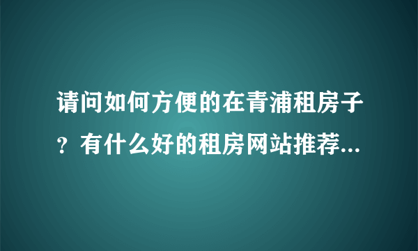 请问如何方便的在青浦租房子？有什么好的租房网站推荐下。谢谢！