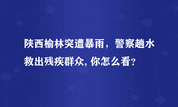 陕西榆林突遭暴雨，警察趟水救出残疾群众, 你怎么看？