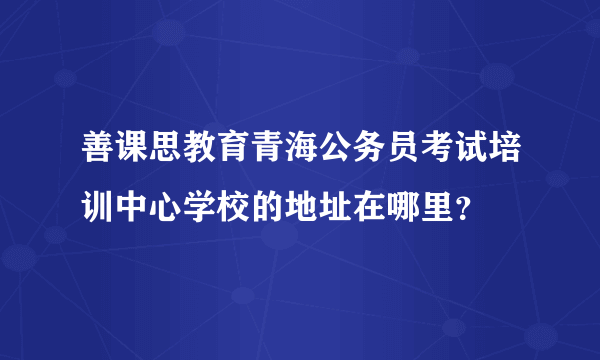 善课思教育青海公务员考试培训中心学校的地址在哪里？