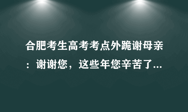 合肥考生高考考点外跪谢母亲：谢谢您，这些年您辛苦了, 你怎么看？