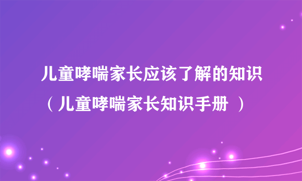 儿童哮喘家长应该了解的知识（儿童哮喘家长知识手册 ）