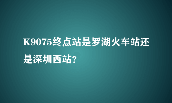 K9075终点站是罗湖火车站还是深圳西站？