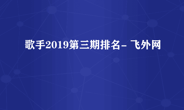 歌手2019第三期排名- 飞外网