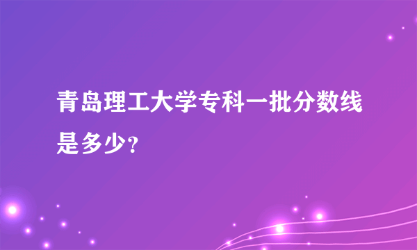 青岛理工大学专科一批分数线是多少？