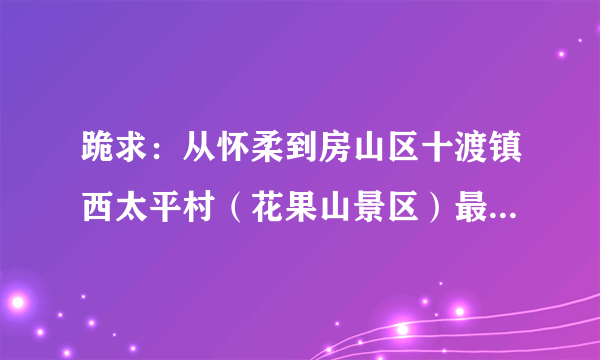 跪求：从怀柔到房山区十渡镇西太平村（花果山景区）最快最便捷的公交路线？急！急！急！