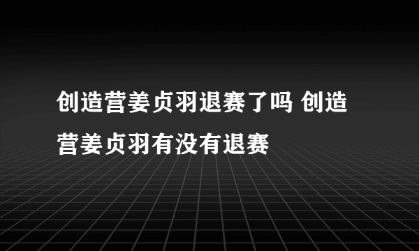 创造营姜贞羽退赛了吗 创造营姜贞羽有没有退赛