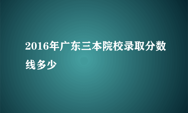 2016年广东三本院校录取分数线多少