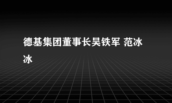 德基集团董事长吴铁军 范冰冰