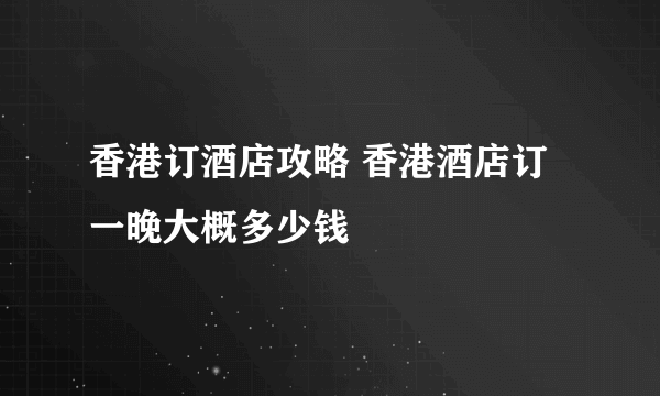 香港订酒店攻略 香港酒店订一晚大概多少钱