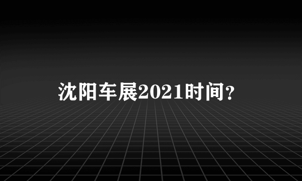 沈阳车展2021时间？