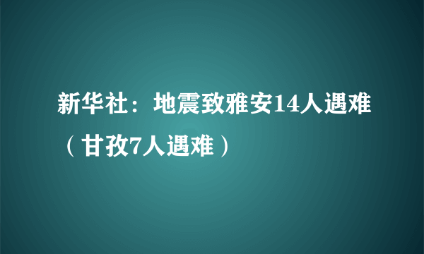 新华社：地震致雅安14人遇难（甘孜7人遇难）