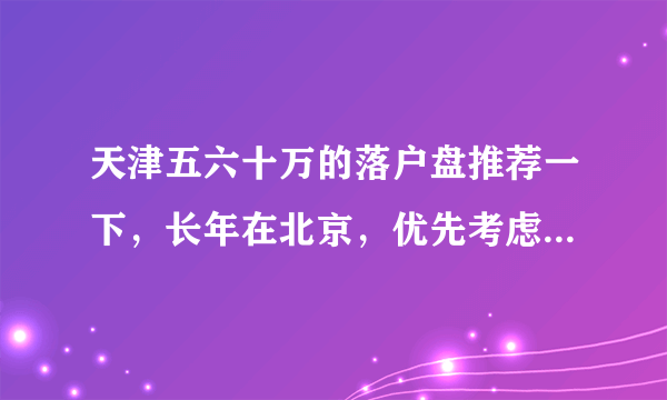 天津五六十万的落户盘推荐一下，长年在北京，优先考虑武清吧（不考虑商住了）？