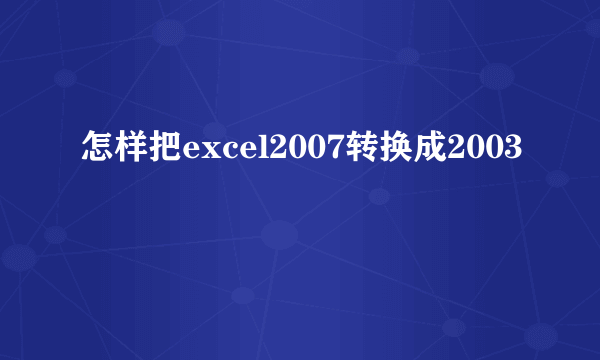 怎样把excel2007转换成2003