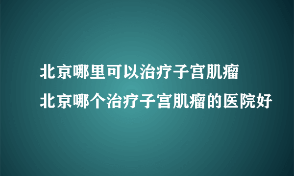 北京哪里可以治疗子宫肌瘤 北京哪个治疗子宫肌瘤的医院好