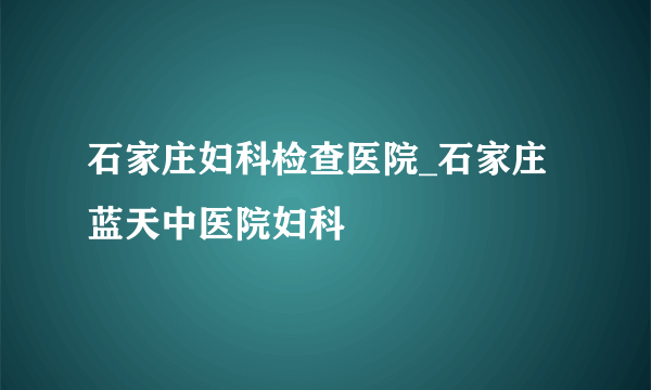 石家庄妇科检查医院_石家庄蓝天中医院妇科