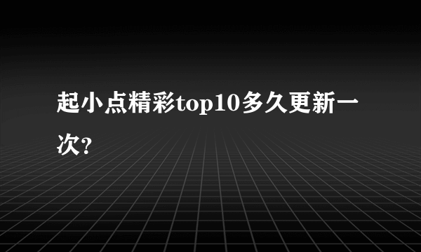 起小点精彩top10多久更新一次？