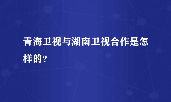 青海卫视与湖南卫视合作是怎样的？