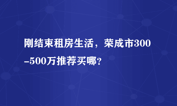 刚结束租房生活，荣成市300-500万推荐买哪？