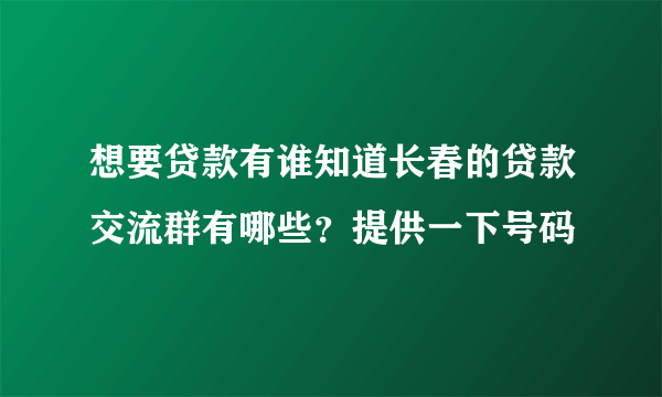 想要贷款有谁知道长春的贷款交流群有哪些？提供一下号码