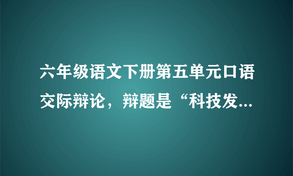 六年级语文下册第五单元口语交际辩论，辩题是“科技发展是利大于弊，还是弊大于利，我是正方，帮帮忙吧！