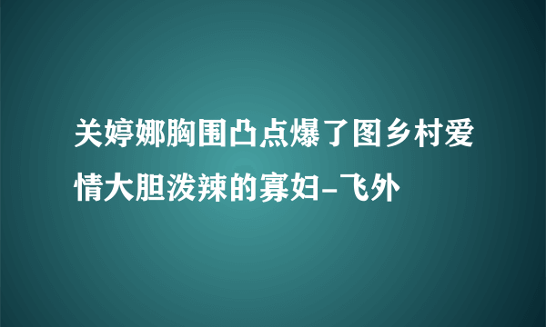 关婷娜胸围凸点爆了图乡村爱情大胆泼辣的寡妇-飞外