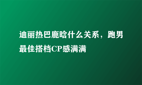 迪丽热巴鹿晗什么关系，跑男最佳搭档CP感满满 