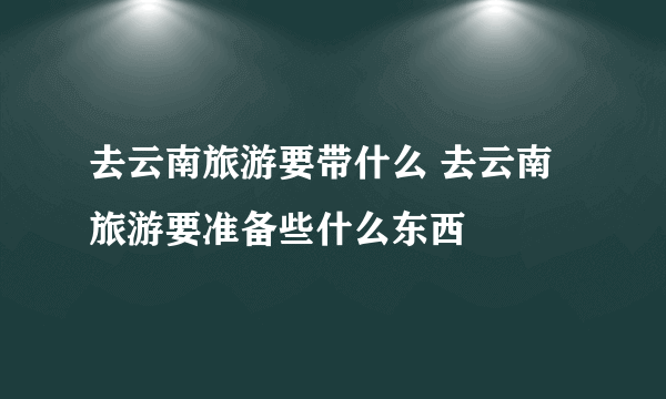 去云南旅游要带什么 去云南旅游要准备些什么东西