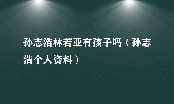 孙志浩林若亚有孩子吗（孙志浩个人资料）