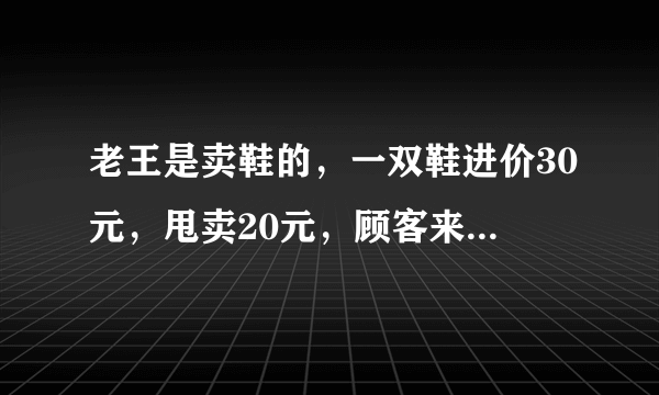 老王是卖鞋的，一双鞋进价30元，甩卖20元，顾客来买鞋给了张50，老王没零钱，于是找邻居换了50元