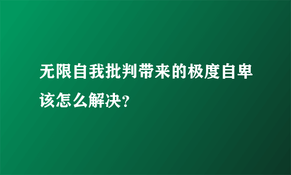 无限自我批判带来的极度自卑该怎么解决？