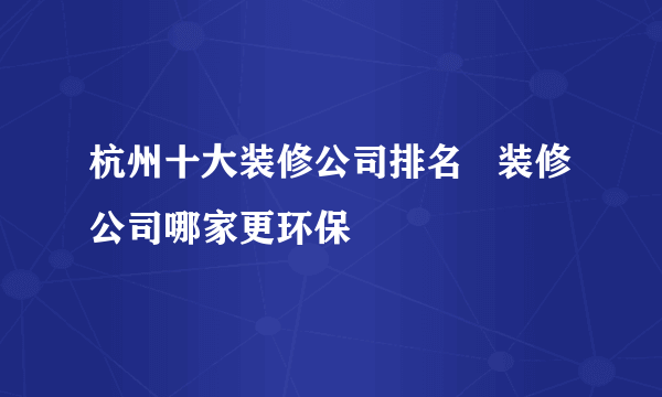 杭州十大装修公司排名   装修公司哪家更环保