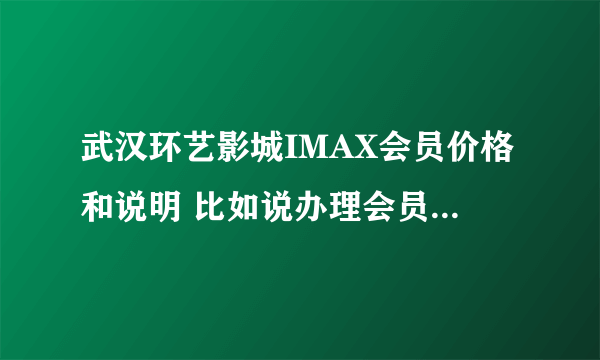 武汉环艺影城IMAX会员价格和说明 比如说办理会员是充值多少，会员享受多少折扣，有神马优惠